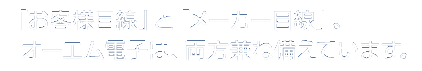 「お客様目線」と「メーカー目線」。オーエム電子は、両方兼ね備えています。