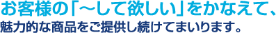 お客様の「～して欲しい」をかなえて、魅力的な商品をご提供し続けてまいります。