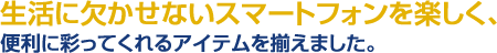 生活に欠かせないスマートフォンを楽しく、便利に彩ってくれるアイテムを揃えました。